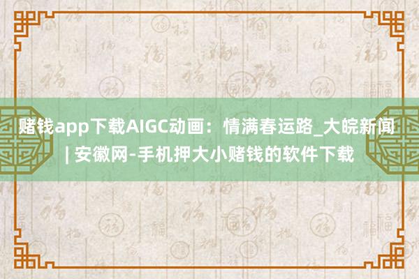 赌钱app下载AIGC动画：情满春运路_大皖新闻 | 安徽网-手机押大小赌钱的软件下载