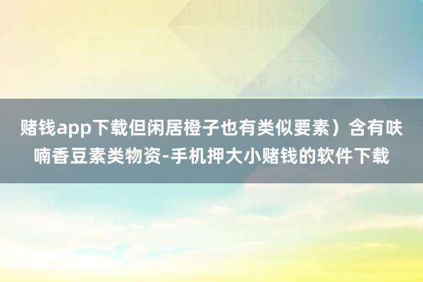 赌钱app下载但闲居橙子也有类似要素)含有呋喃香豆素类物资-手机押大小赌钱的软件下载