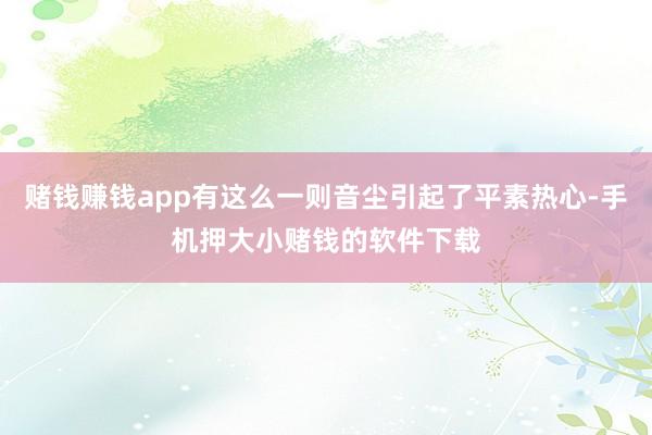 赌钱赚钱app有这么一则音尘引起了平素热心-手机押大小赌钱的软件下载