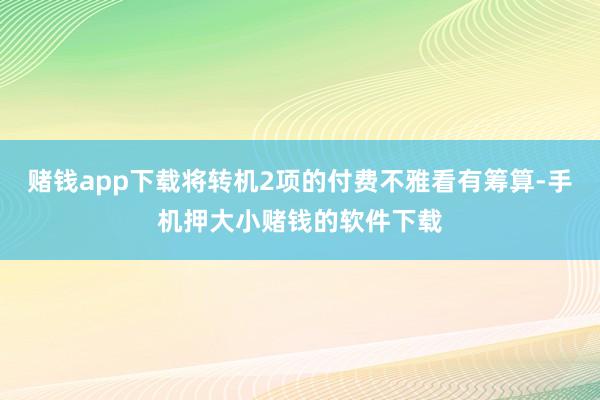 赌钱app下载将转机2项的付费不雅看有筹算-手机押大小赌钱的软件下载