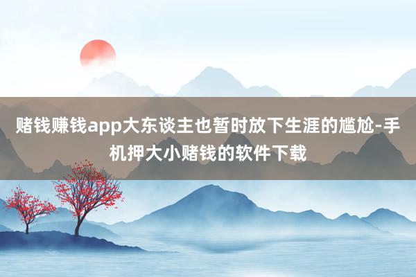 赌钱赚钱app大东谈主也暂时放下生涯的尴尬-手机押大小赌钱的软件下载