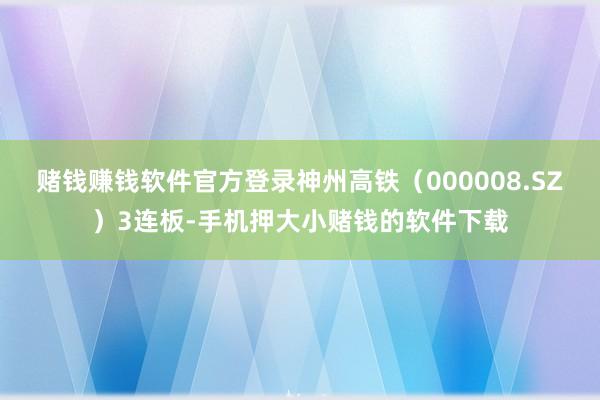 赌钱赚钱软件官方登录神州高铁(000008.SZ)3连板-手机押大小赌钱的软件下载