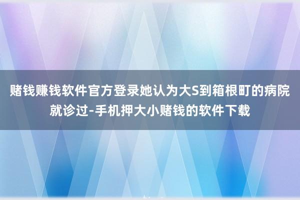 赌钱赚钱软件官方登录她认为大S到箱根町的病院就诊过-手机押大小赌钱的软件下载