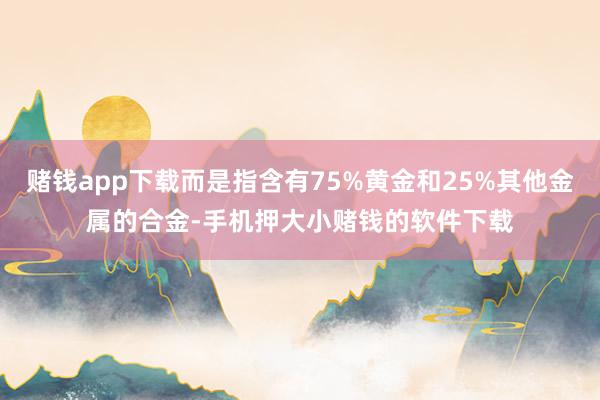 赌钱app下载而是指含有75%黄金和25%其他金属的合金-手机押大小赌钱的软件下载