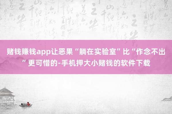 赌钱赚钱app让恶果“躺在实验室”比“作念不出”更可惜的-手机押大小赌钱的软件下载