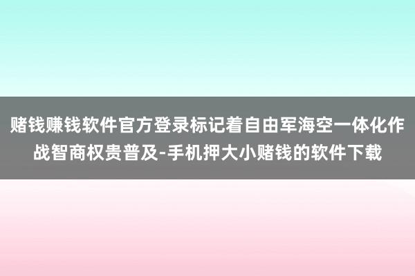 赌钱赚钱软件官方登录标记着自由军海空一体化作战智商权贵普及-手机押大小赌钱的软件下载