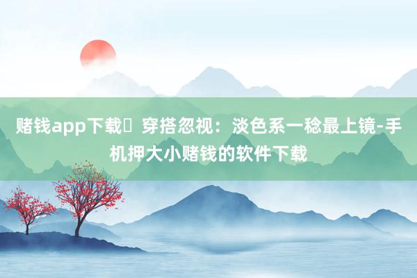 赌钱app下载✅穿搭忽视：淡色系一稔最上镜-手机押大小赌钱的软件下载