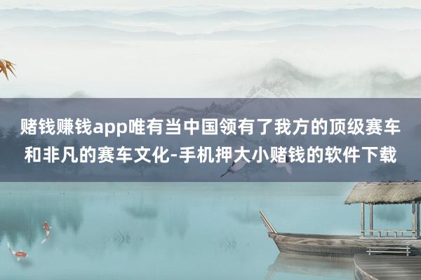 赌钱赚钱app唯有当中国领有了我方的顶级赛车和非凡的赛车文化-手机押大小赌钱的软件下载