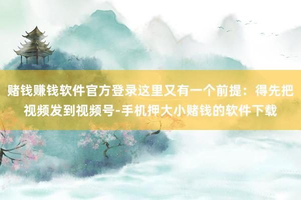 赌钱赚钱软件官方登录这里又有一个前提：得先把视频发到视频号-手机押大小赌钱的软件下载