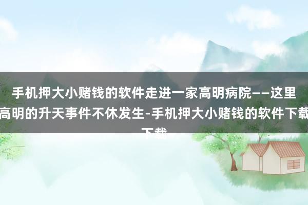 手机押大小赌钱的软件走进一家高明病院——这里高明的升天事件不休发生-手机押大小赌钱的软件下载
