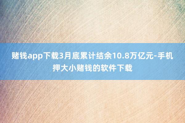 赌钱app下载3月底累计结余10.8万亿元-手机押大小赌钱的软件下载