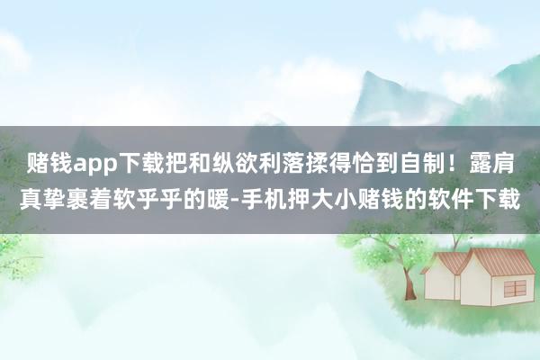 赌钱app下载把和纵欲利落揉得恰到自制！露肩真挚裹着软乎乎的暖-手机押大小赌钱的软件下载
