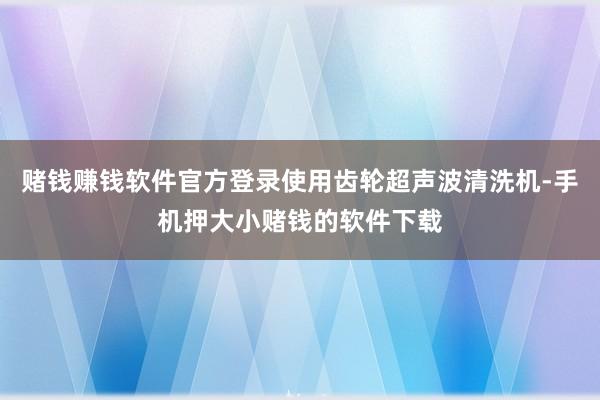 赌钱赚钱软件官方登录使用齿轮超声波清洗机-手机押大小赌钱的软件下载