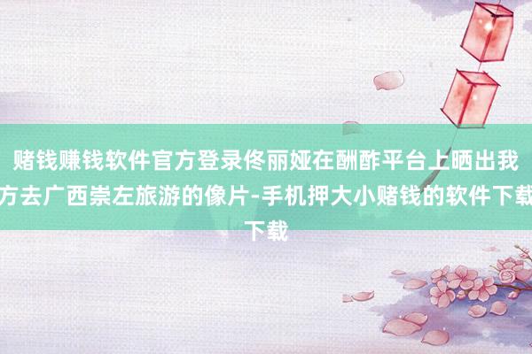 赌钱赚钱软件官方登录佟丽娅在酬酢平台上晒出我方去广西崇左旅游的像片-手机押大小赌钱的软件下载