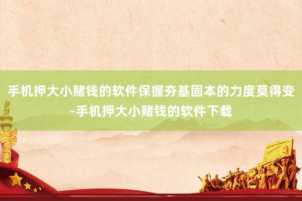 手机押大小赌钱的软件保握夯基固本的力度莫得变-手机押大小赌钱的软件下载