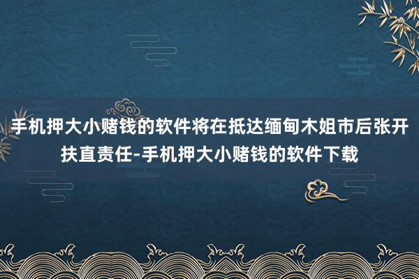 手机押大小赌钱的软件将在抵达缅甸木姐市后张开扶直责任-手机押大小赌钱的软件下载