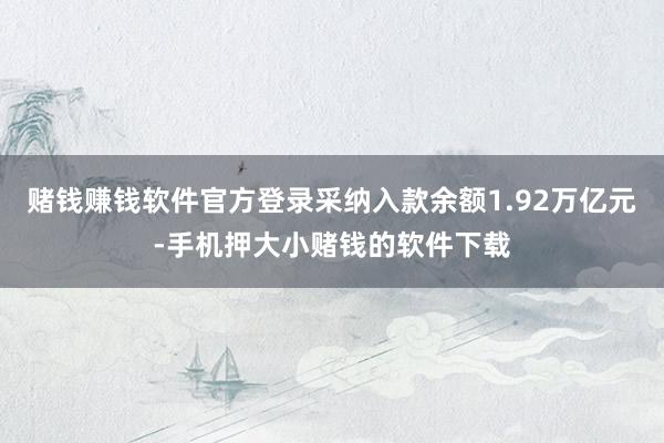 赌钱赚钱软件官方登录采纳入款余额1.92万亿元-手机押大小赌钱的软件下载