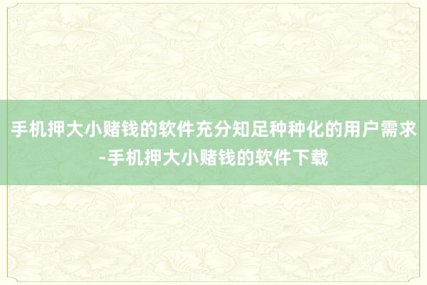 手机押大小赌钱的软件充分知足种种化的用户需求-手机押大小赌钱的软件下载
