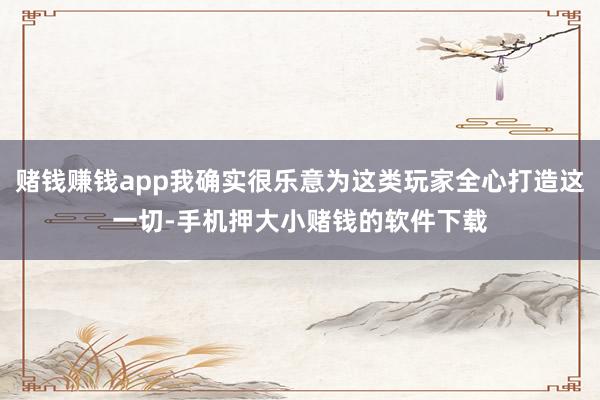 赌钱赚钱app我确实很乐意为这类玩家全心打造这一切-手机押大小赌钱的软件下载