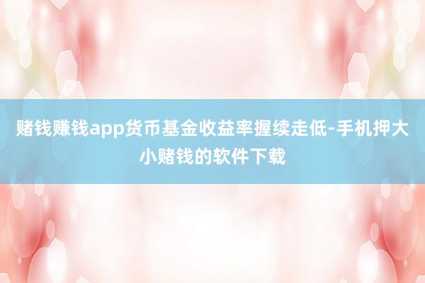 赌钱赚钱app货币基金收益率握续走低-手机押大小赌钱的软件下载