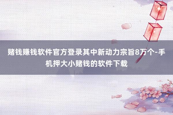 赌钱赚钱软件官方登录其中新动力宗旨8万个-手机押大小赌钱的软件下载