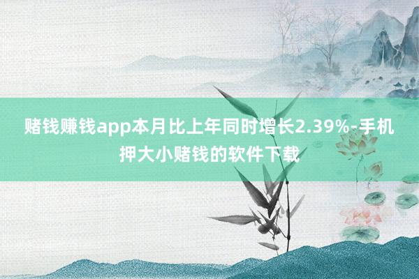 赌钱赚钱app本月比上年同时增长2.39%-手机押大小赌钱的软件下载