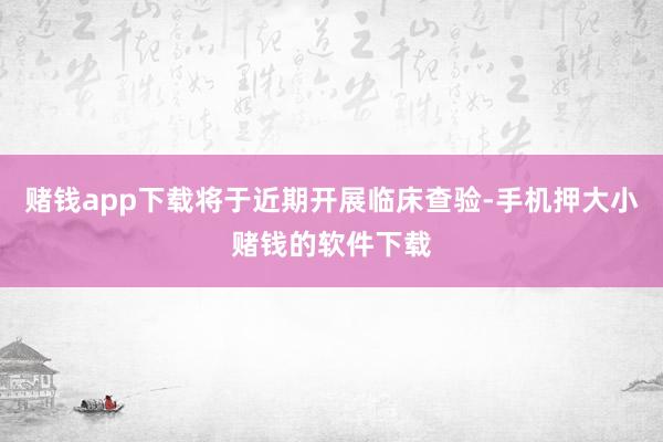 赌钱app下载将于近期开展临床查验-手机押大小赌钱的软件下载