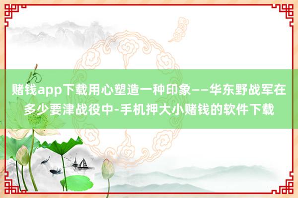 赌钱app下载用心塑造一种印象——华东野战军在多少要津战役中-手机押大小赌钱的软件下载