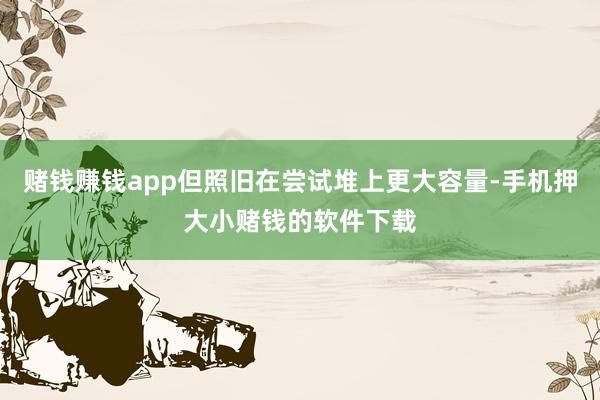 赌钱赚钱app但照旧在尝试堆上更大容量-手机押大小赌钱的软件下载