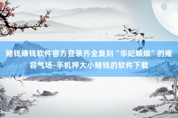 赌钱赚钱软件官方登录齐全复刻“华妃娘娘”的雍容气场-手机押大小赌钱的软件下载