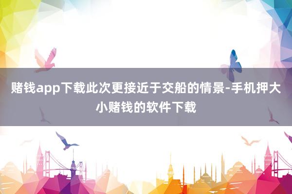赌钱app下载此次更接近于交船的情景-手机押大小赌钱的软件下载