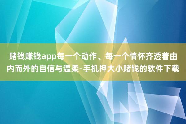 赌钱赚钱app每一个动作、每一个情怀齐透着由内而外的自信与温柔-手机押大小赌钱的软件下载