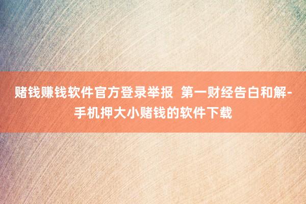 赌钱赚钱软件官方登录举报  第一财经告白和解-手机押大小赌钱的软件下载