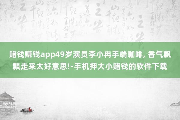 赌钱赚钱app49岁演员李小冉手端咖啡, 香气飘飘走来太好意思!-手机押大小赌钱的软件下载