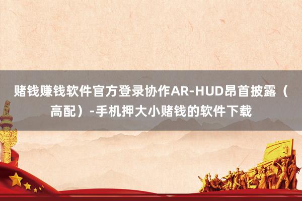 赌钱赚钱软件官方登录协作AR-HUD昂首披露（高配）-手机押大小赌钱的软件下载
