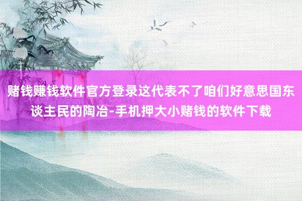 赌钱赚钱软件官方登录这代表不了咱们好意思国东谈主民的陶冶-手机押大小赌钱的软件下载