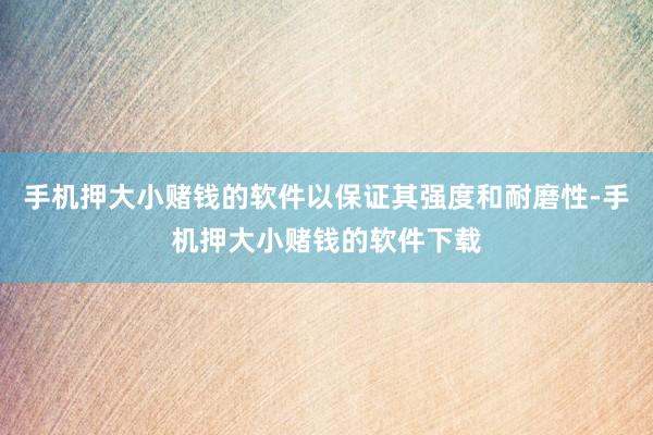 手机押大小赌钱的软件以保证其强度和耐磨性-手机押大小赌钱的软件下载