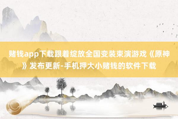 赌钱app下载跟着绽放全国变装束演游戏《原神》发布更新-手机押大小赌钱的软件下载