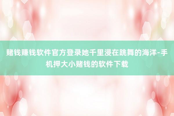 赌钱赚钱软件官方登录她千里浸在跳舞的海洋-手机押大小赌钱的软件下载