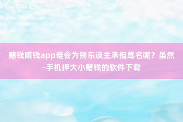 赌钱赚钱app谁会为别东谈主承担骂名呢？　　虽然-手机押大小赌钱的软件下载