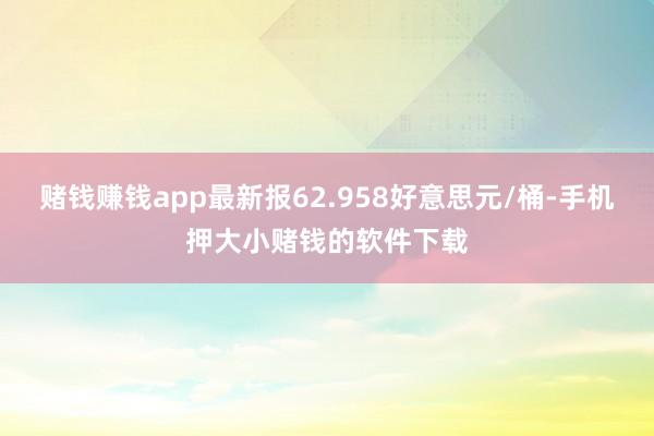 赌钱赚钱app最新报62.958好意思元/桶-手机押大小赌钱的软件下载