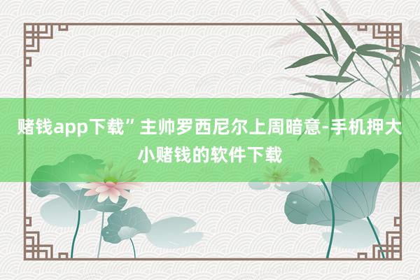 赌钱app下载”主帅罗西尼尔上周暗意-手机押大小赌钱的软件下载