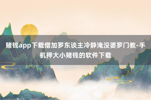 赌钱app下载僧加罗东谈主冷静淹没婆罗门教-手机押大小赌钱的软件下载