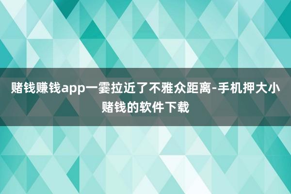 赌钱赚钱app一霎拉近了不雅众距离-手机押大小赌钱的软件下载