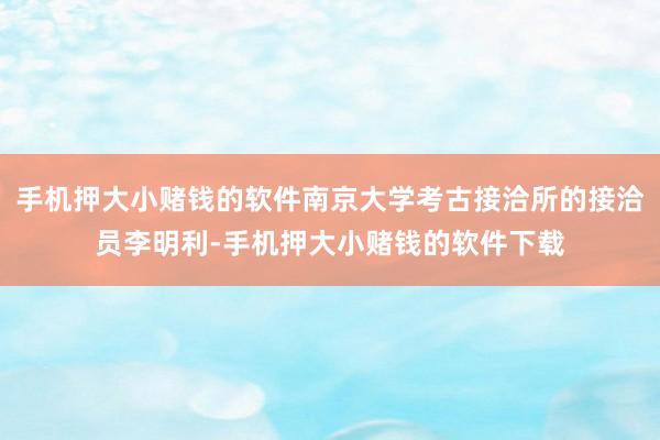 手机押大小赌钱的软件南京大学考古接洽所的接洽员李明利-手机押大小赌钱的软件下载
