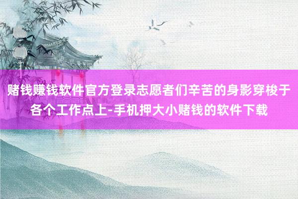 赌钱赚钱软件官方登录志愿者们辛苦的身影穿梭于各个工作点上-手机押大小赌钱的软件下载