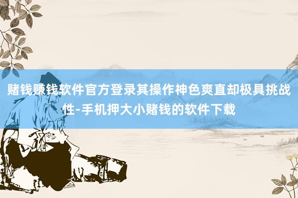 赌钱赚钱软件官方登录其操作神色爽直却极具挑战性-手机押大小赌钱的软件下载