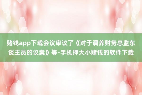 赌钱app下载会议审议了《对于调养财务总监东谈主员的议案》等-手机押大小赌钱的软件下载