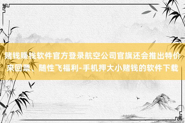 赌钱赚钱软件官方登录航空公司官旗还会推出特价来回票、随性飞福利-手机押大小赌钱的软件下载