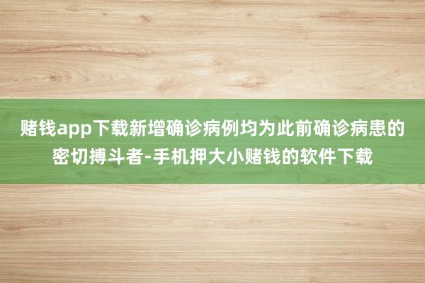 赌钱app下载新增确诊病例均为此前确诊病患的密切搏斗者-手机押大小赌钱的软件下载